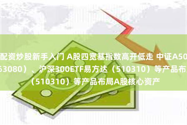 配资炒股新手入门 A股四宽基指数高开低走 中证A50ETF易方达（563080）、沪深300ETF易方达（510310）等产品布局A股核心资产