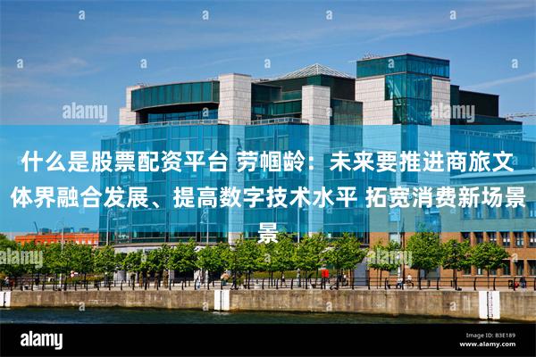 什么是股票配资平台 劳帼龄:未来要推进商旅文体界融合发展、提高数字技术水平 拓宽消费新场景