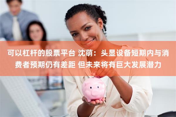 可以杠杆的股票平台 沈萌:头显设备短期内与消费者预期仍有差距 但未来将有巨大发展潜力
