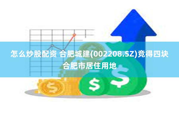 怎么炒股配资 合肥城建(002208.SZ)竞得四块合肥市居住用地