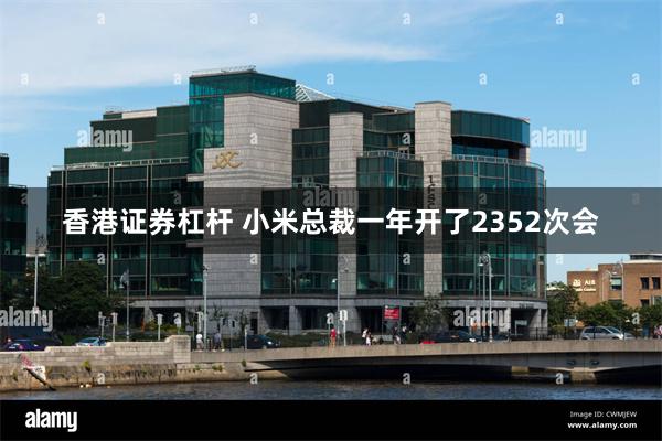 香港证券杠杆 小米总裁一年开了2352次会