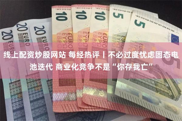 线上配资炒股网站 每经热评丨不必过度忧虑固态电池迭代 商业化竞争不是“你存我亡”
