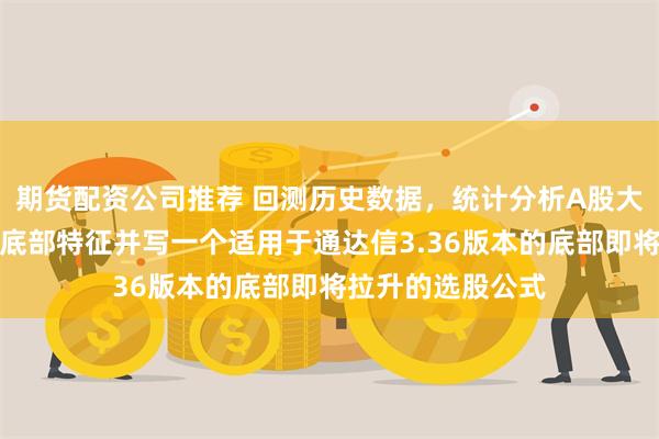 期货配资公司推荐 回测历史数据，统计分析A股大盘及个股阶段性底部特征并写一个适用于通达信3.36版本的底部即将拉升的选股公式