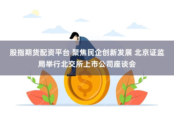 股指期货配资平台 聚焦民企创新发展 北京证监局举行北交所上市公司座谈会