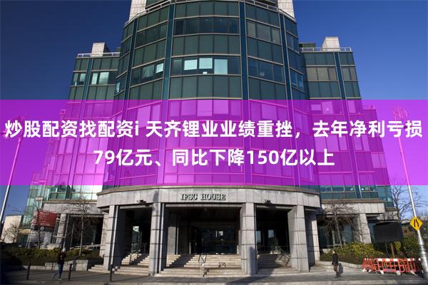炒股配资找配资i 天齐锂业业绩重挫，去年净利亏损79亿元、同比下降150亿以上