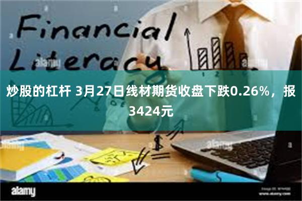炒股的杠杆 3月27日线材期货收盘下跌0.26%，报3424元