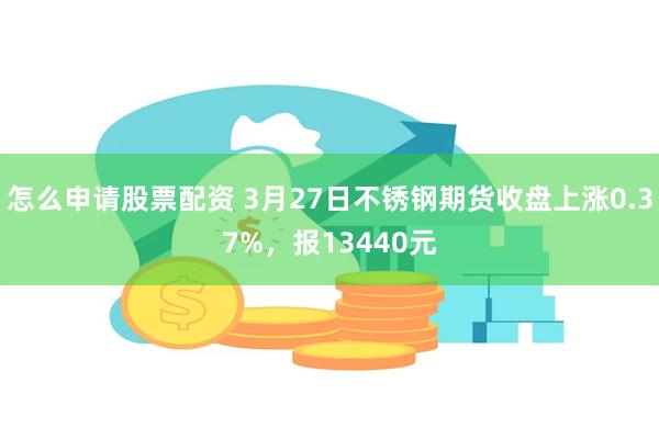 怎么申请股票配资 3月27日不锈钢期货收盘上涨0.37%，报13440元
