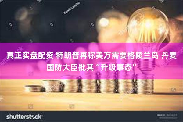 真正实盘配资 特朗普再称美方需要格陵兰岛 丹麦国防大臣批其“升级事态”