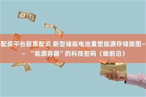 配资平台股票配资 新型储能电池重塑能源存储版图——  “能源容器”的科技密码（瞰前沿）
