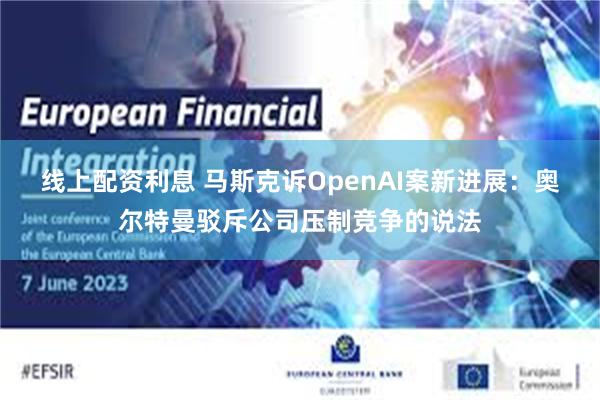 线上配资利息 马斯克诉OpenAI案新进展：奥尔特曼驳斥公司压制竞争的说法