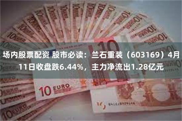 场内股票配资 股市必读：兰石重装（603169）4月11日收盘跌6.44%，主力净流出1.28亿元