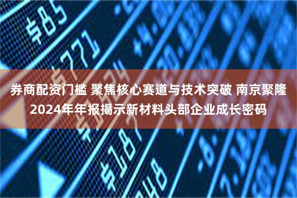 券商配资门槛 聚焦核心赛道与技术突破 南京聚隆2024年年报揭示新材料头部企业成长密码