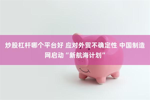 炒股杠杆哪个平台好 应对外贸不确定性 中国制造网启动“新航海计划”