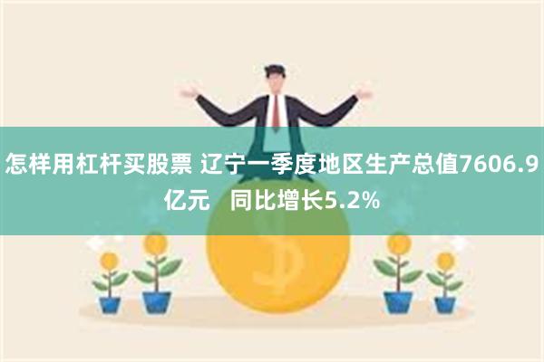 怎样用杠杆买股票 辽宁一季度地区生产总值7606.9亿元   同比增长5.2%