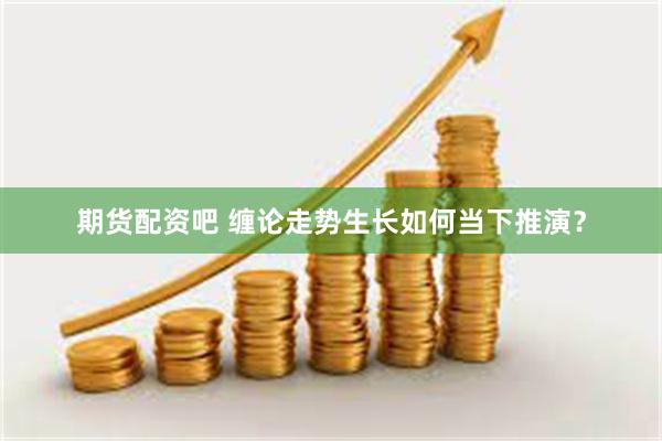 期货配资吧 缠论走势生长如何当下推演？