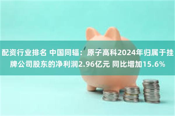 配资行业排名 中国同辐：原子高科2024年归属于挂牌公司股东的净利润2.96亿元 同比增加15.6%