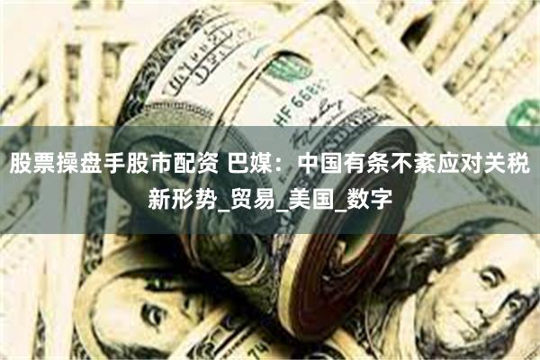 股票操盘手股市配资 巴媒：中国有条不紊应对关税新形势_贸易_美国_数字
