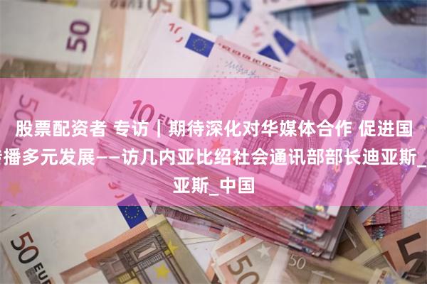 股票配资者 专访｜期待深化对华媒体合作 促进国际传播多元发展——访几内亚比绍社会通讯部部长迪亚斯_中国