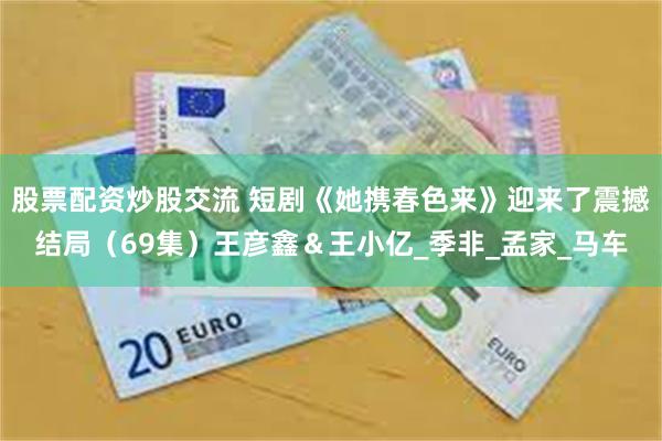 股票配资炒股交流 短剧《她携春色来》迎来了震撼结局（69集）王彦鑫＆王小亿_季非_孟家_马车