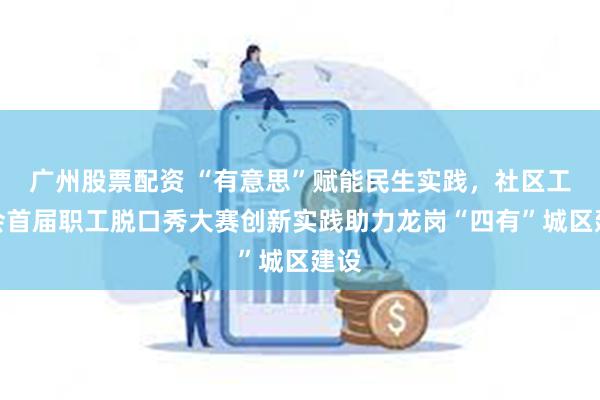 广州股票配资 “有意思”赋能民生实践，社区工联会首届职工脱口秀大赛创新实践助力龙岗“四有”城区建设
