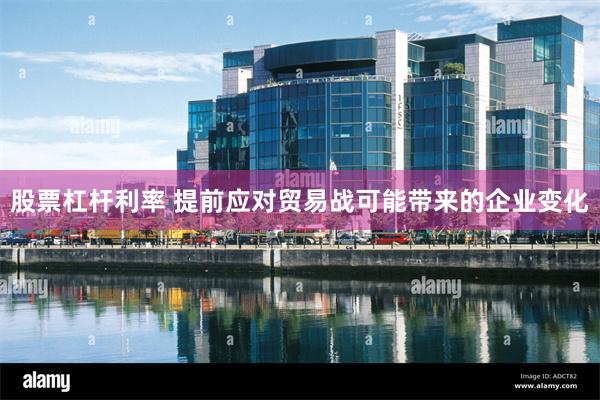 股票杠杆利率 提前应对贸易战可能带来的企业变化
