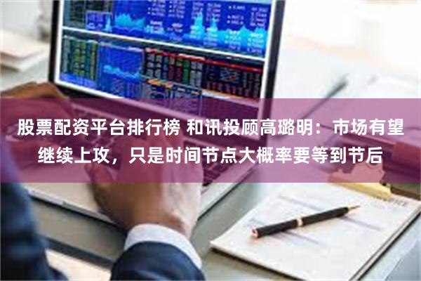 股票配资平台排行榜 和讯投顾高璐明：市场有望继续上攻，只是时间节点大概率要等到节后