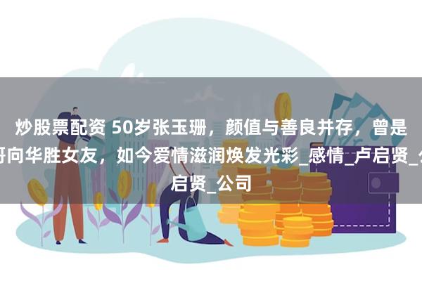 炒股票配资 50岁张玉珊，颜值与善良并存，曾是大哥向华胜女友，如今爱情滋润焕发光彩_感情_卢启贤_公司