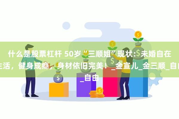 什么是股票杠杆 50岁“三顺姐”现状：未婚自在生活，健身成瘾，身材依旧完美！_金宣儿_金三顺_自由