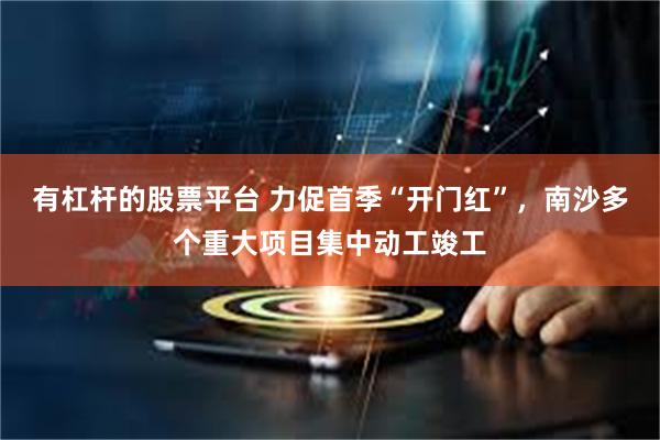 有杠杆的股票平台 力促首季“开门红”，南沙多个重大项目集中动工竣工