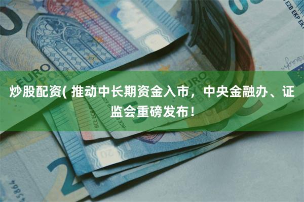 炒股配资( 推动中长期资金入市，中央金融办、证监会重磅发布！