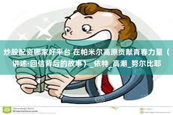 炒股配资哪家好平台 在帕米尔高原贡献青春力量（讲述·回信背后的故事）_依特_高潮_努尔比耶