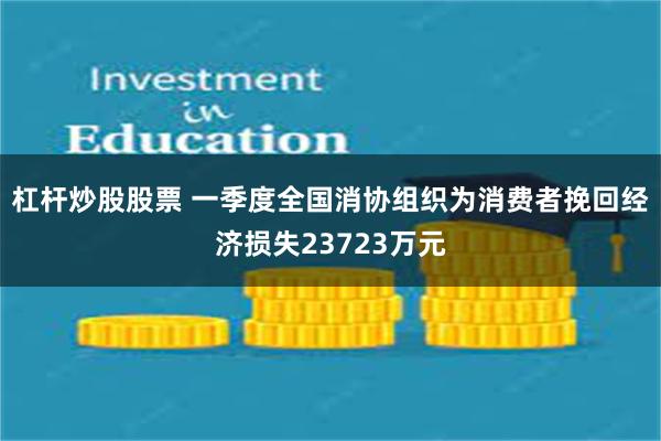 杠杆炒股股票 一季度全国消协组织为消费者挽回经济损失23723万元