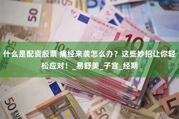 什么是配资股票 痛经来袭怎么办？这些妙招让你轻松应对！_易舒美_子宫_经期
