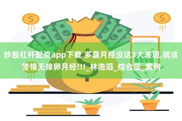炒股杠杆配资app下载 多囊月经没这3大表现,就该警惕无排卵月经!!!_林浩滔_综合征_案例