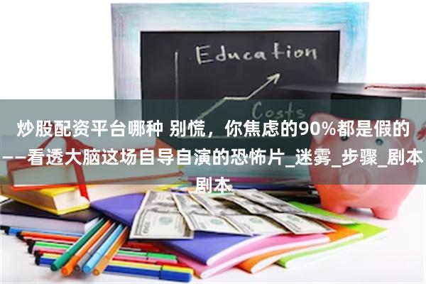 炒股配资平台哪种 别慌，你焦虑的90%都是假的——看透大脑这场自导自演的恐怖片_迷雾_步骤_剧本