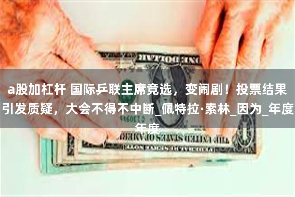 a股加杠杆 国际乒联主席竞选，变闹剧！投票结果引发质疑，大会不得不中断_佩特拉·索林_因为_年度