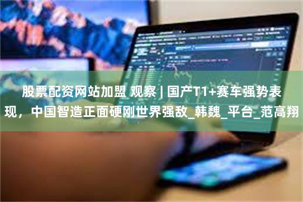 股票配资网站加盟 观察 | 国产T1+赛车强势表现，中国智造正面硬刚世界强敌_韩魏_平台_范高翔