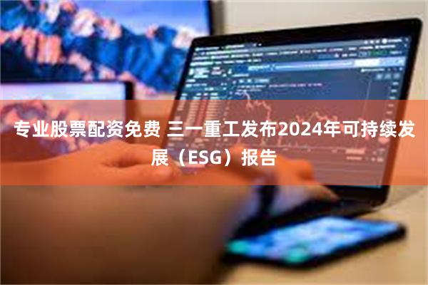 专业股票配资免费 三一重工发布2024年可持续发展（ESG）报告