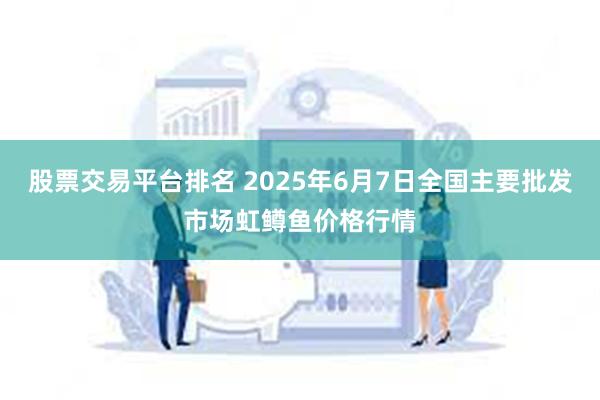 股票交易平台排名 2025年6月7日全国主要批发市场虹鳟鱼价格行情