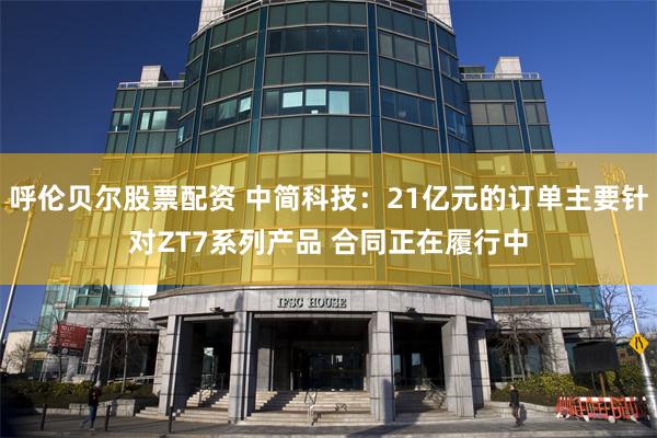 呼伦贝尔股票配资 中简科技：21亿元的订单主要针对ZT7系列产品 合同正在履行中