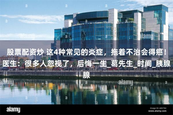 股票配资炒 这4种常见的炎症，拖着不治会得癌！医生：很多人忽视了，后悔一生_葛先生_时间_胰腺