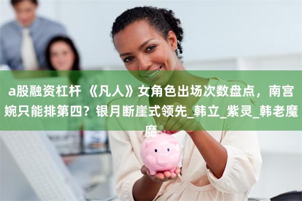 a股融资杠杆 《凡人》女角色出场次数盘点，南宫婉只能排第四？银月断崖式领先_韩立_紫灵_韩老魔
