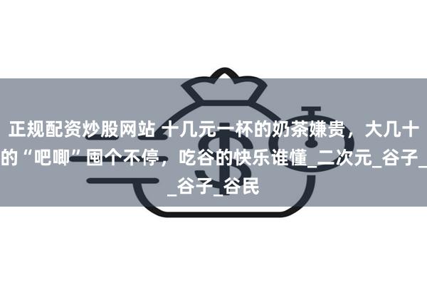 正规配资炒股网站 十几元一杯的奶茶嫌贵，大几十一个的“吧唧”囤个不停，吃谷的快乐谁懂_二次元_谷子_谷民