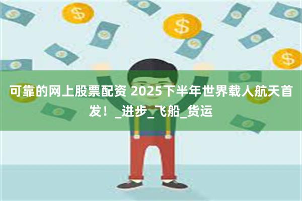 可靠的网上股票配资 2025下半年世界载人航天首发！_进步_飞船_货运